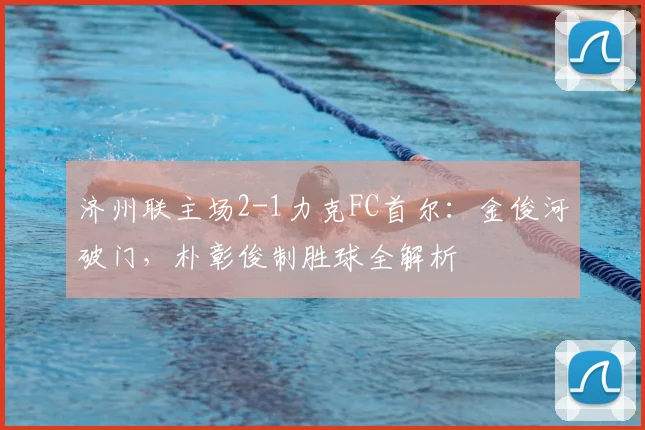 济州联主场2-1力克FC首尔：金俊河破门，朴彰俊制胜球全解析