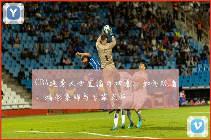 CBA选秀大会直播与回看：如何观看、精彩集锦与专家点评