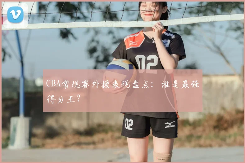 CBA常规赛外援表现盘点:谁是最强得分王?