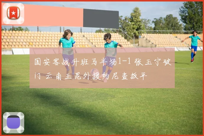国安客战升班马半场1-1 张玉宁破门 云南玉昆外援约尼查扳平