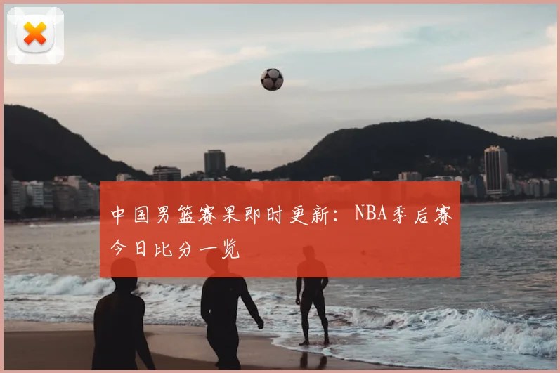 中国男篮赛果即时更新：NBA季后赛今日比分一览