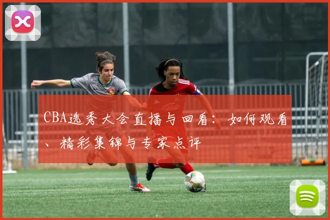 CBA选秀大会直播与回看：如何观看、精彩集锦与专家点评
