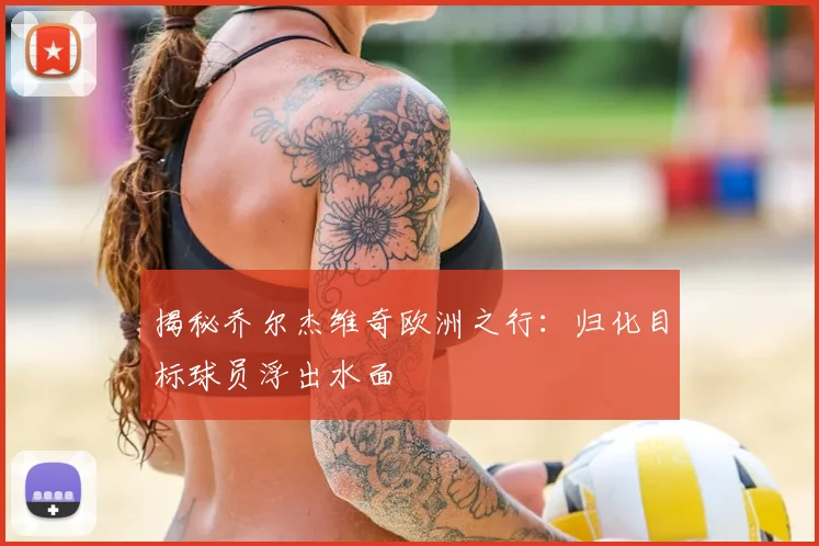 揭秘乔尔杰维奇欧洲之行：归化目标球员浮出水面