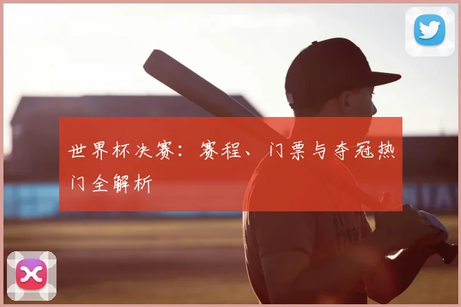 世界杯决赛：赛程、门票与夺冠热门全解析