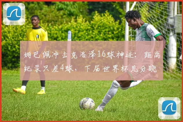 姆巴佩冲击克洛泽16球神迹：距离纪录只差4球，下届世界杯见分晓