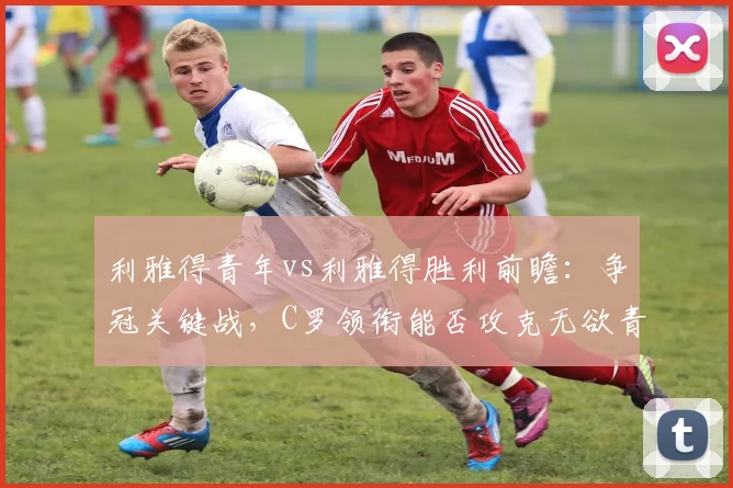 利雅得青年vs利雅得胜利前瞻：争冠关键战，C罗领衔能否攻克无欲青年？
