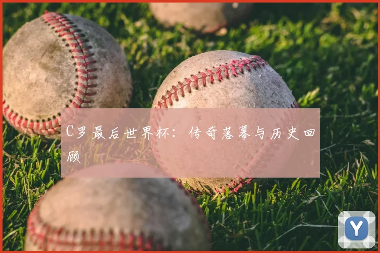 C罗最后世界杯：传奇落幕与历史回顾