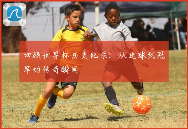 回顾世界杯历史纪录：从进球到冠军的传奇瞬间