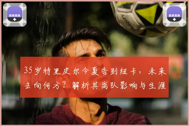 35岁特里皮尔今夏告别纽卡，未来去向何方？解析其离队影响与生涯回顾