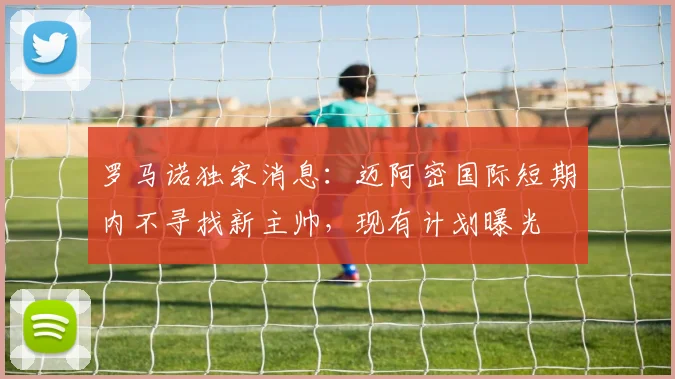 罗马诺独家消息：迈阿密国际短期内不寻找新主帅，现有计划曝光