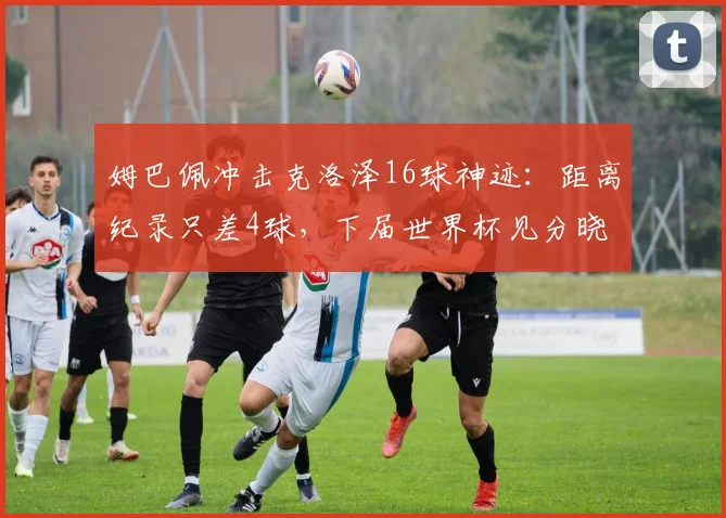 姆巴佩冲击克洛泽16球神迹：距离纪录只差4球，下届世界杯见分晓