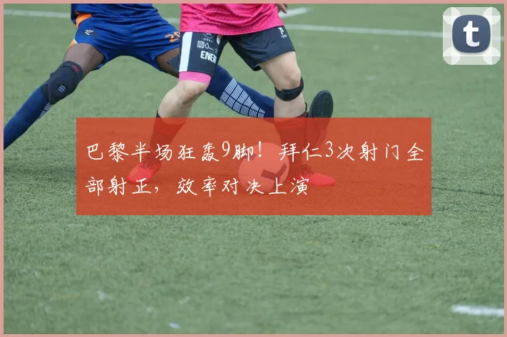 巴黎半场狂轰9脚！拜仁3次射门全部射正，效率对决上演