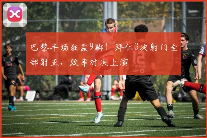 巴黎半场狂轰9脚！拜仁3次射门全部射正，效率对决上演