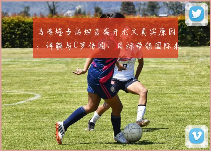 马洛塔专访坦言离开尤文真实原因，详解与C罗传闻，目标带领国际米兰冲击2026欧冠