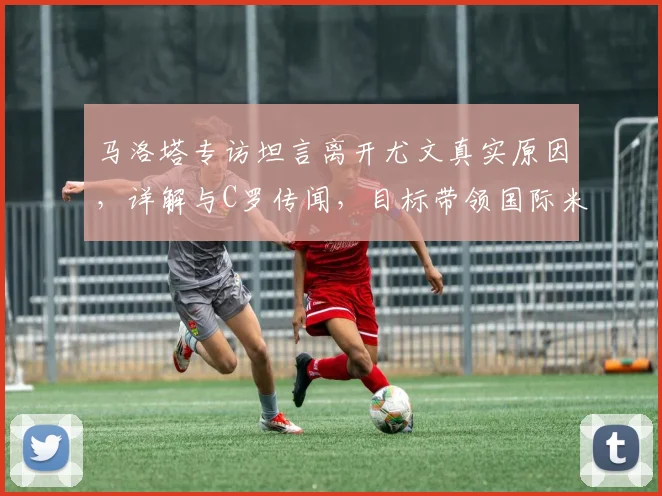 马洛塔专访坦言离开尤文真实原因，详解与C罗传闻，目标带领国际米兰冲击2026欧冠