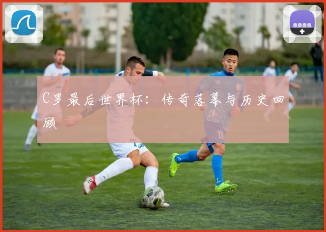 C罗最后世界杯：传奇落幕与历史回顾