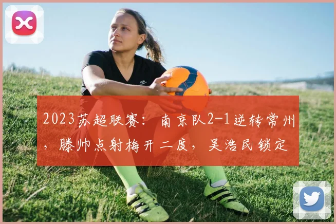 2023苏超联赛：南京队2-1逆转常州，滕帅点射梅开二度，吴浩民锁定胜局全解析