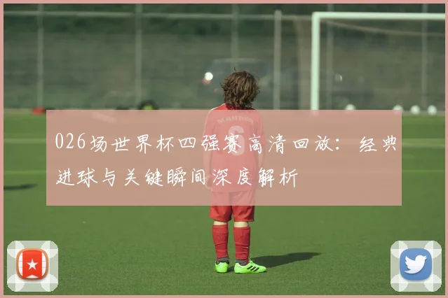 026场世界杯四强赛高清回放：经典进球与关键瞬间深度解析